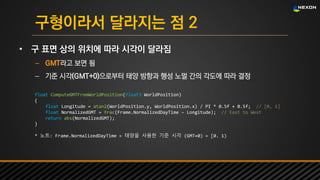 UNREAL SUMMIT 2016
구형이라서 달라지는 점 2
• 구 표면 상의 위치에 따라 시각이 달라짐
– GMT라고 보면 됨
– 기준 시각(GMT+0)으로부터 태양 방향과 행성 노멀 간의 각도에 따라 결정
float ComputeGMTFromWorldPosition(float3 WorldPosition)
{
float Longitude = atan2(WorldPosition.y, WorldPosition.x) / PI * 0.5f + 0.5f; // [0, 1]
float NormalizedGMT = frac(Frame.NormalizedDayTime – Longitude); // East to West
return abs(NormalizedGMT);
}
* 노트: Frame.NormalizedDayTime = 태양을 사용한 기준 시각 (GMT+0) = [0. 1)
 