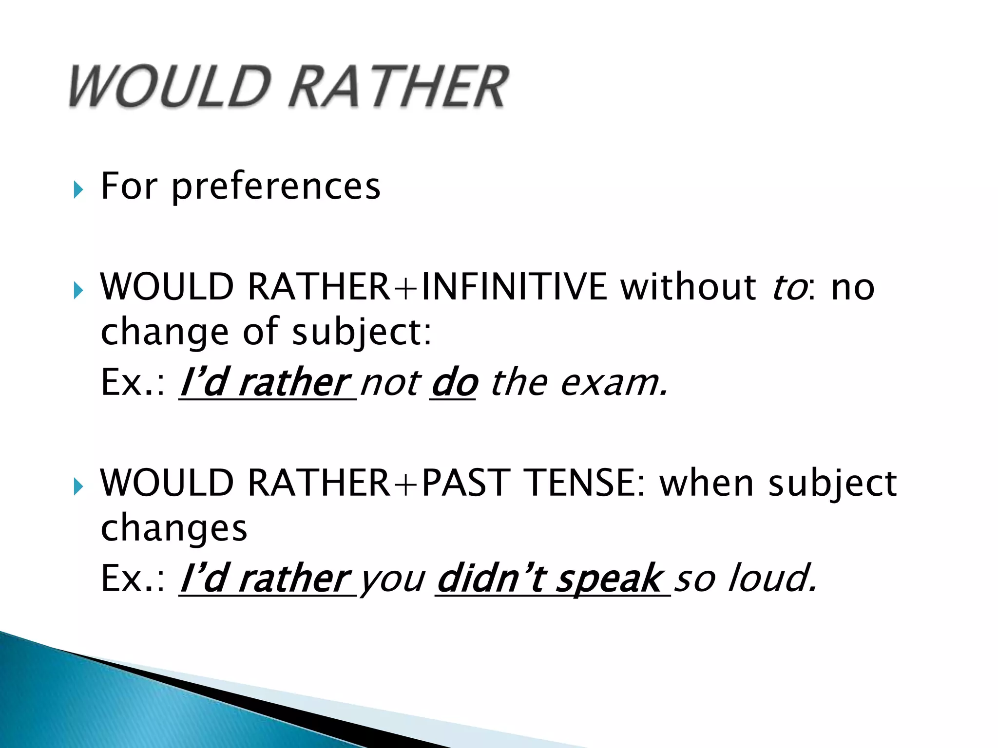    For preferences

   WOULD RATHER+INFINITIVE without to: no
    change of subject:
    Ex.: I’d rather not do the exam.

   WOULD RATHER+PAST TENSE: when subject
    changes
    Ex.: I’d rather you didn’t speak so loud.
 