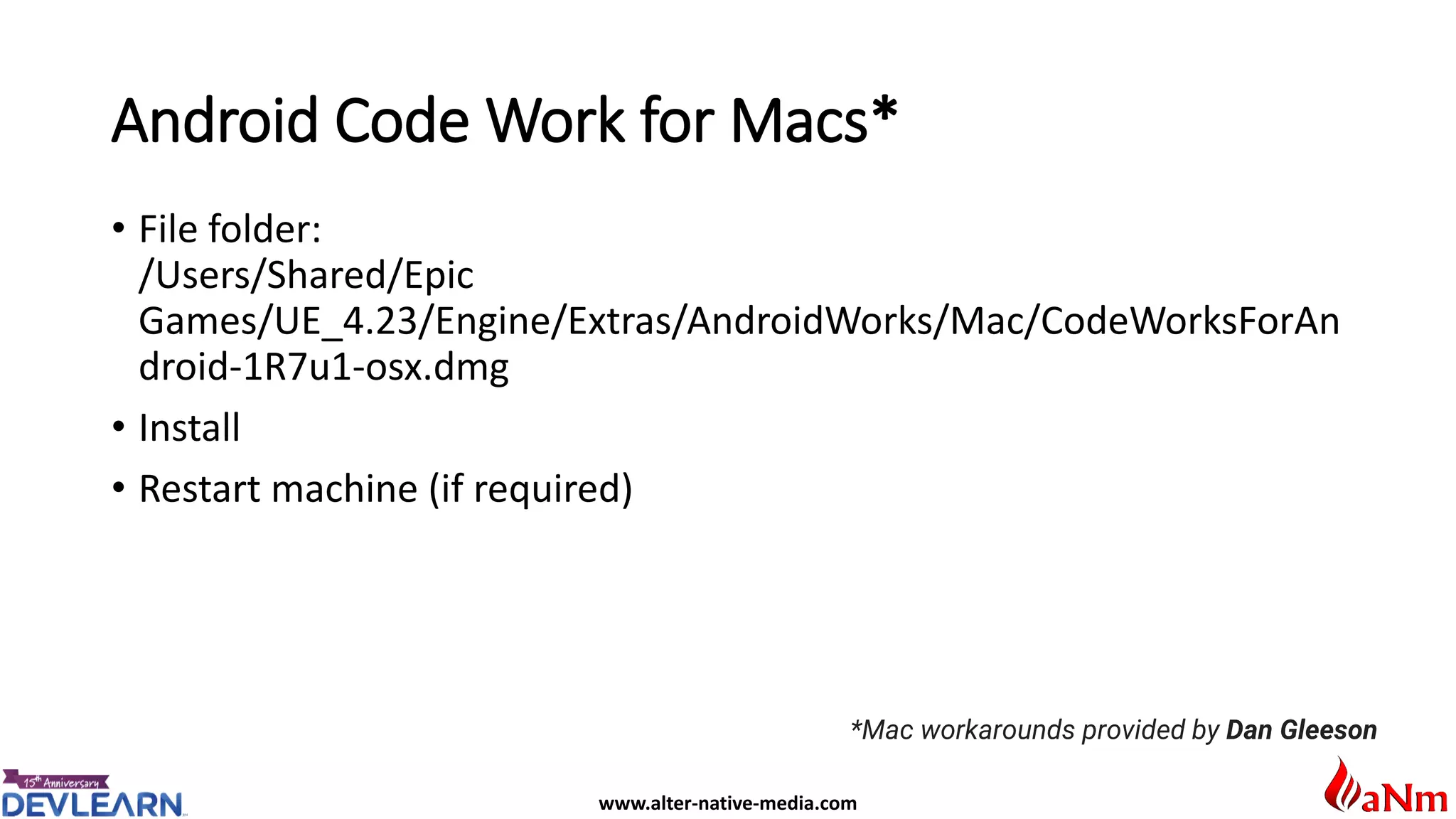 www.alter-native-media.com
Android Code Work for Macs*
• File folder:
/Users/Shared/Epic
Games/UE_4.23/Engine/Extras/AndroidWorks/Mac/CodeWorksForAn
droid-1R7u1-osx.dmg
• Install
• Restart machine (if required)
*Mac workarounds provided by Dan Gleeson
 