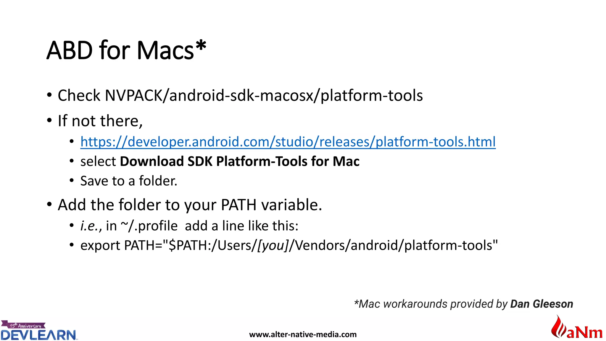 www.alter-native-media.com
ABD for Macs*
• Check NVPACK/android-sdk-macosx/platform-tools
• If not there,
• https://developer.android.com/studio/releases/platform-tools.html
• select Download SDK Platform-Tools for Mac
• Save to a folder.
• Add the folder to your PATH variable.
• i.e., in ~/.profile add a line like this:
• export PATH="$PATH:/Users/[you]/Vendors/android/platform-tools"
*Mac workarounds provided by Dan Gleeson
 