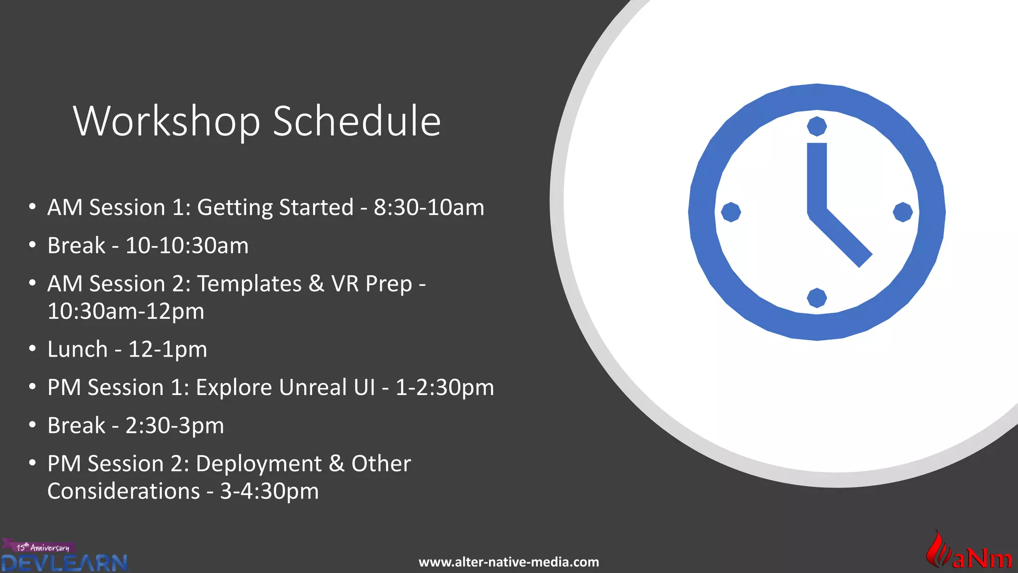 www.alter-native-media.com
Workshop Schedule
• AM Session 1: Getting Started - 8:30-10am
• Break - 10-10:30am
• AM Session 2: Templates & VR Prep -
10:30am-12pm
• Lunch - 12-1pm
• PM Session 1: Explore Unreal UI - 1-2:30pm
• Break - 2:30-3pm
• PM Session 2: Deployment & Other
Considerations - 3-4:30pm
 
