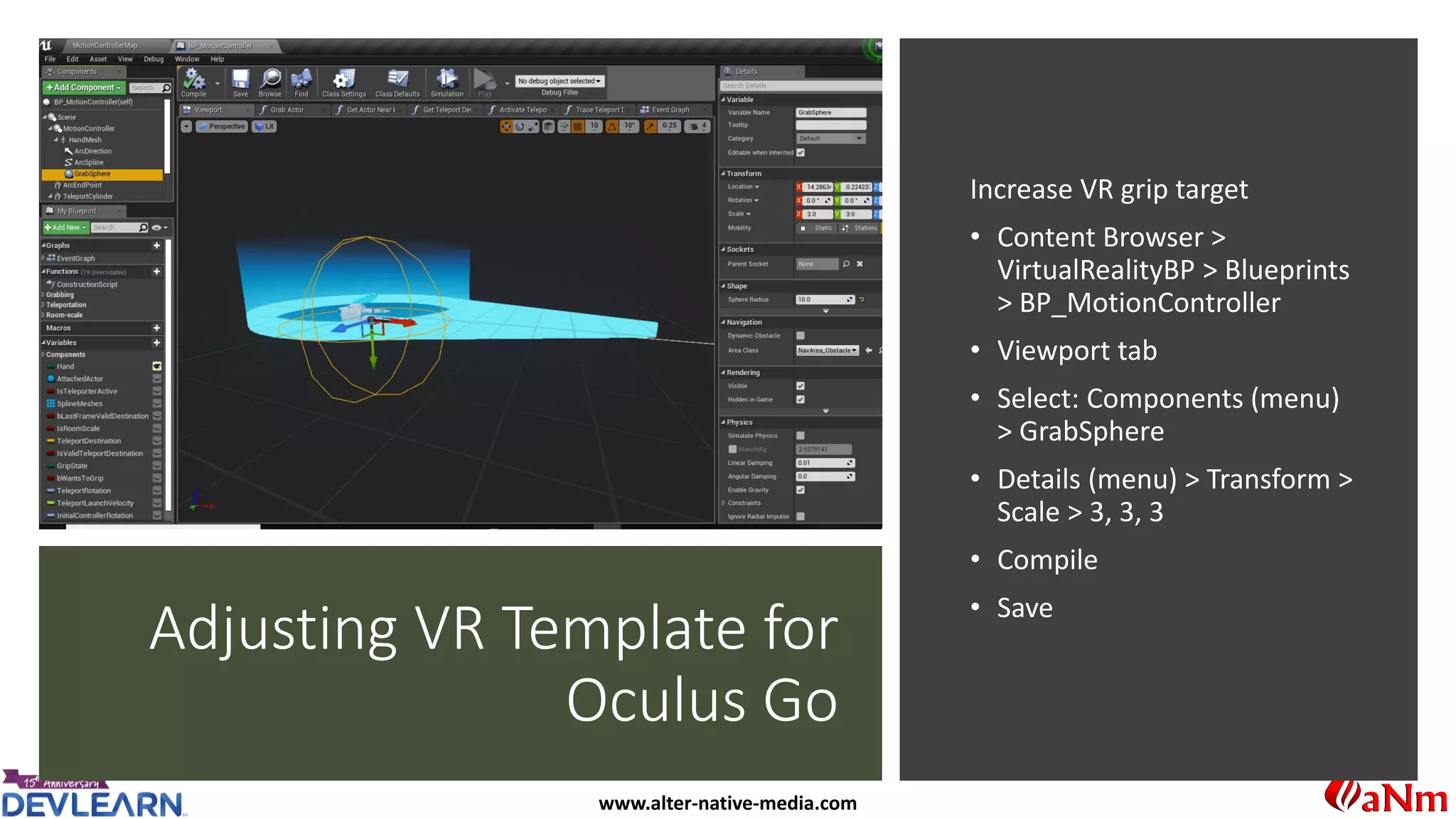 www.alter-native-media.com
Adjusting VR Template for
Oculus Go
Increase VR grip target
• Content Browser >
VirtualRealityBP > Blueprints
> BP_MotionController
• Viewport tab
• Select: Components (menu)
> GrabSphere
• Details (menu) > Transform >
Scale > 3, 3, 3
• Compile
• Save
 