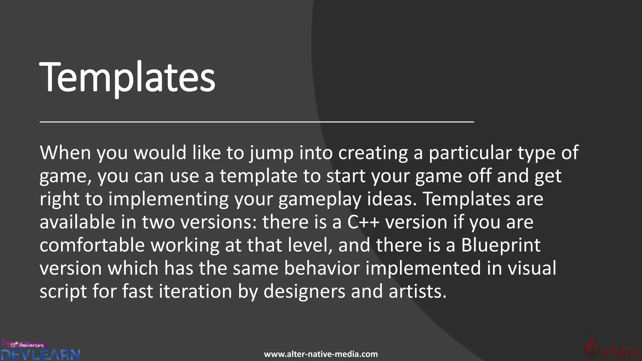 www.alter-native-media.com
Templates
When you would like to jump into creating a particular type of
game, you can use a template to start your game off and get
right to implementing your gameplay ideas. Templates are
available in two versions: there is a C++ version if you are
comfortable working at that level, and there is a Blueprint
version which has the same behavior implemented in visual
script for fast iteration by designers and artists.
 