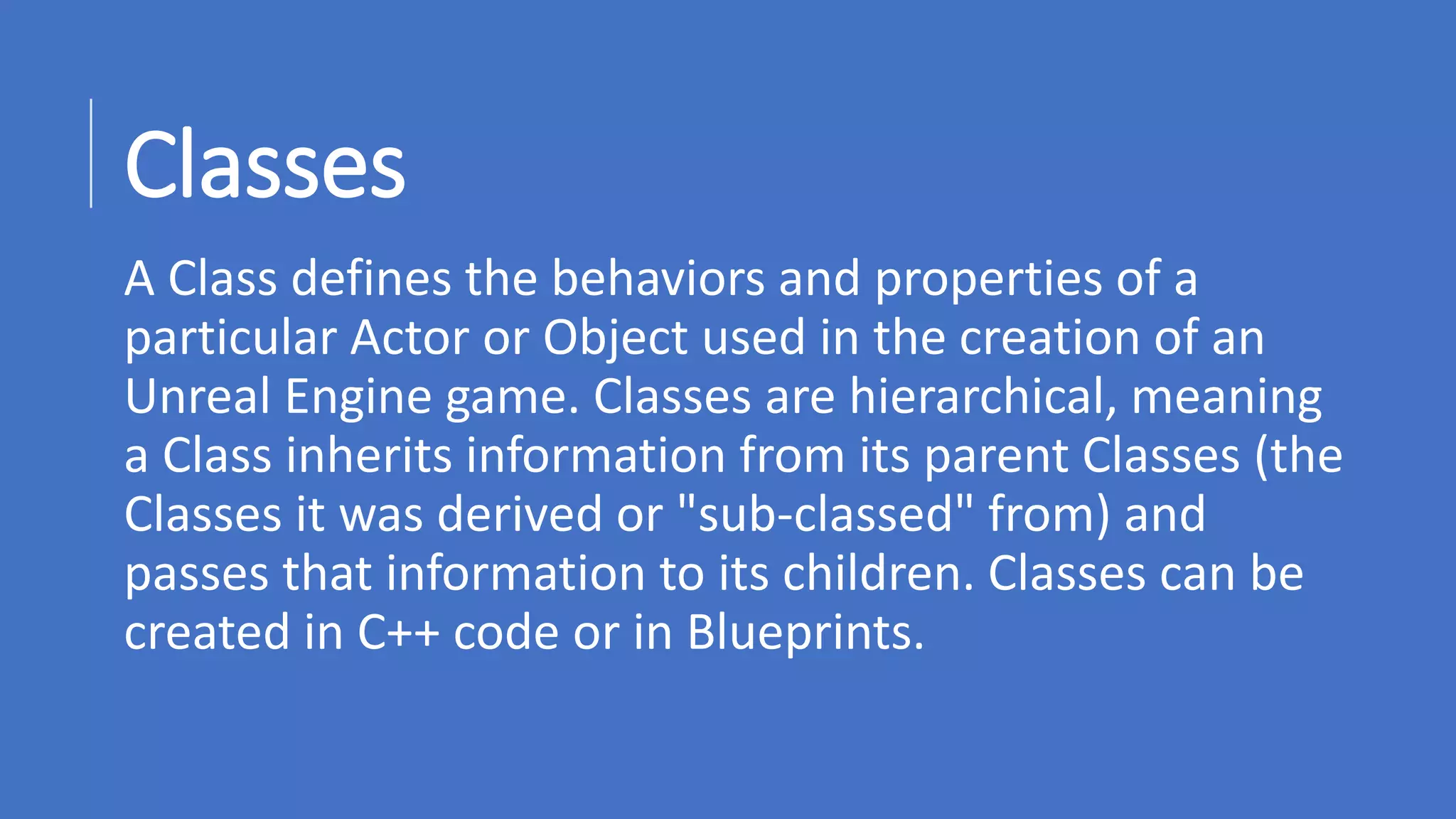 www.alter-native-media.com
Classes
A Class defines the behaviors and properties of a
particular Actor or Object used in the creation of an
Unreal Engine game. Classes are hierarchical, meaning
a Class inherits information from its parent Classes (the
Classes it was derived or "sub-classed" from) and
passes that information to its children. Classes can be
created in C++ code or in Blueprints.
 