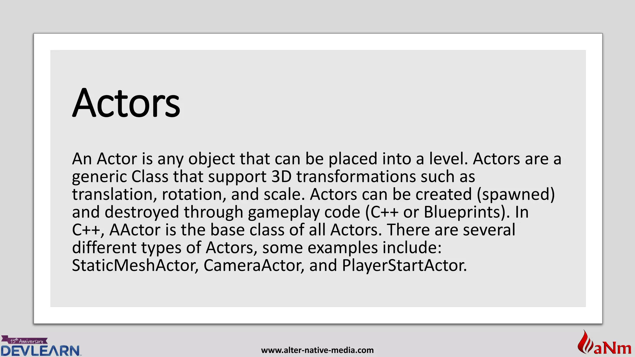 www.alter-native-media.com
Actors
An Actor is any object that can be placed into a level. Actors are a
generic Class that support 3D transformations such as
translation, rotation, and scale. Actors can be created (spawned)
and destroyed through gameplay code (C++ or Blueprints). In
C++, AActor is the base class of all Actors. There are several
different types of Actors, some examples include:
StaticMeshActor, CameraActor, and PlayerStartActor.
 