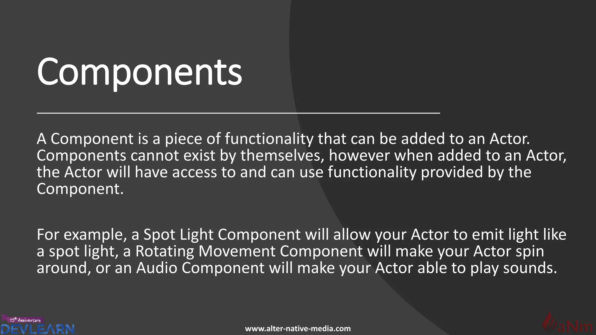 www.alter-native-media.com
Components
A Component is a piece of functionality that can be added to an Actor.
Components cannot exist by themselves, however when added to an Actor,
the Actor will have access to and can use functionality provided by the
Component.
For example, a Spot Light Component will allow your Actor to emit light like
a spot light, a Rotating Movement Component will make your Actor spin
around, or an Audio Component will make your Actor able to play sounds.
 