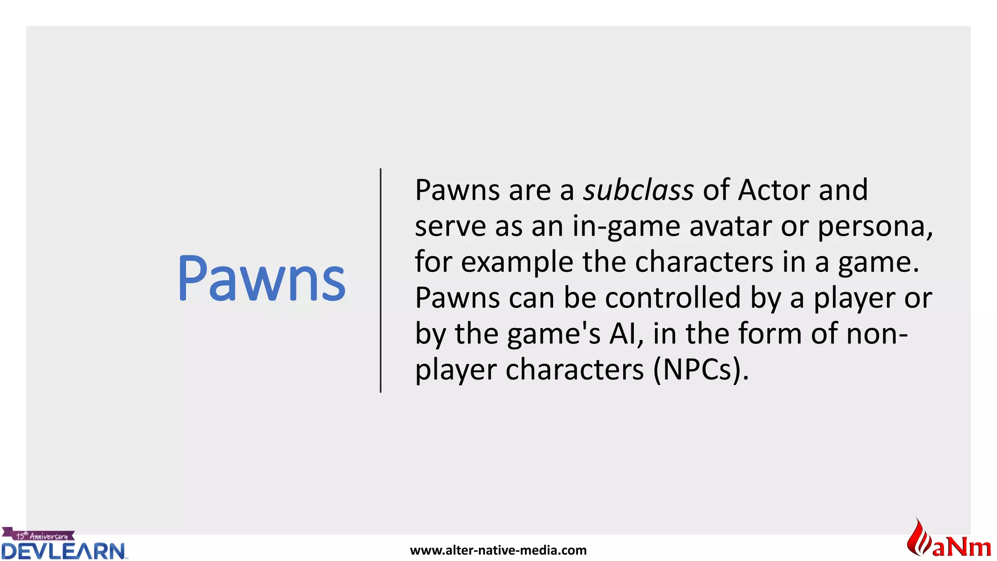 www.alter-native-media.com
Pawns
Pawns are a subclass of Actor and
serve as an in-game avatar or persona,
for example the characters in a game.
Pawns can be controlled by a player or
by the game's AI, in the form of non-
player characters (NPCs).
 
