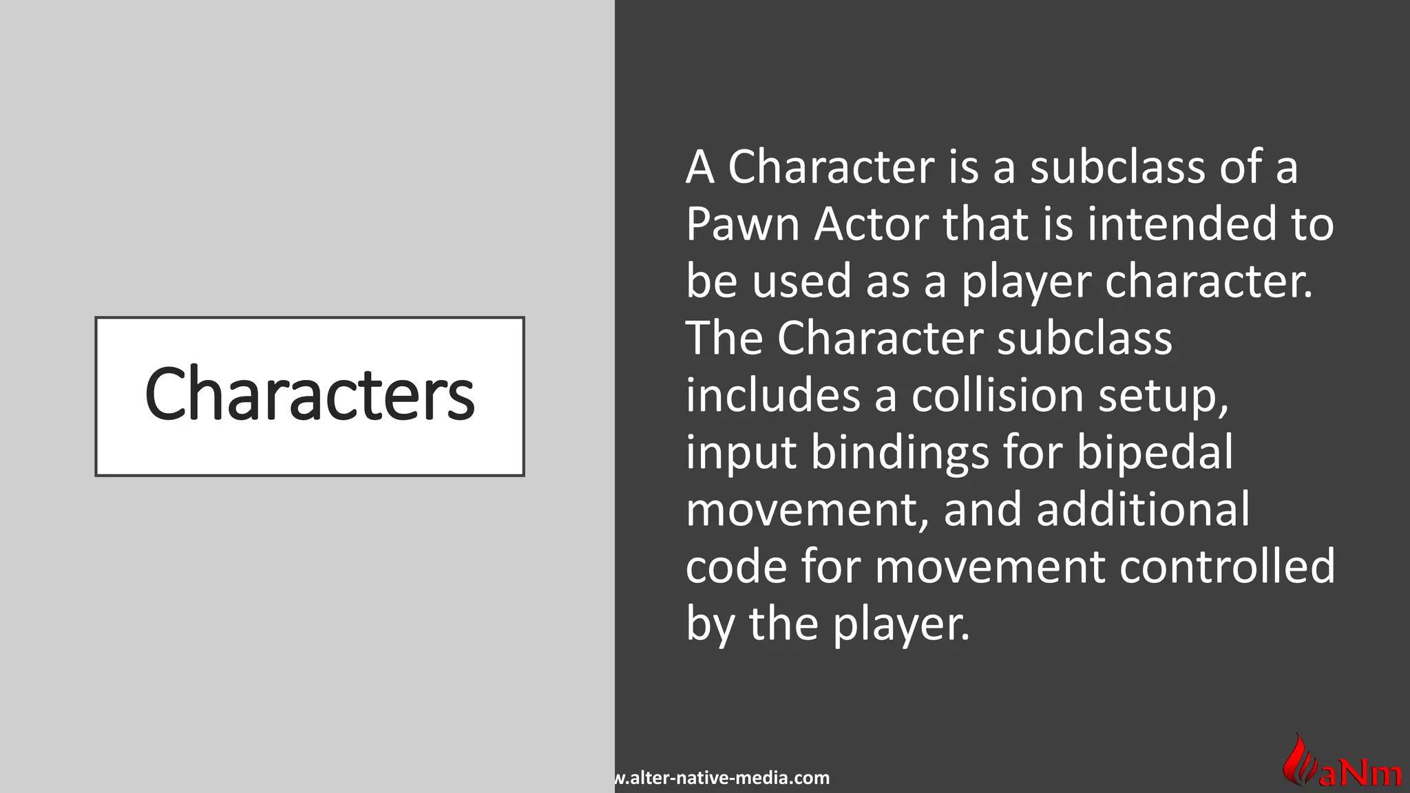 www.alter-native-media.com
Characters
A Character is a subclass of a
Pawn Actor that is intended to
be used as a player character.
The Character subclass
includes a collision setup,
input bindings for bipedal
movement, and additional
code for movement controlled
by the player.
 