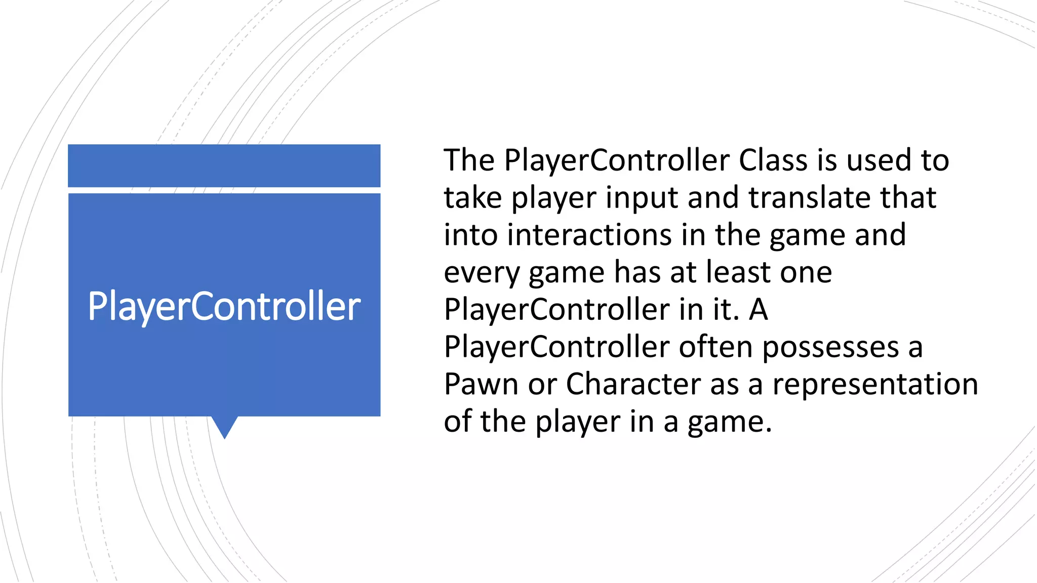www.alter-native-media.com
PlayerController
The PlayerController Class is used to
take player input and translate that
into interactions in the game and
every game has at least one
PlayerController in it. A
PlayerController often possesses a
Pawn or Character as a representation
of the player in a game.
 