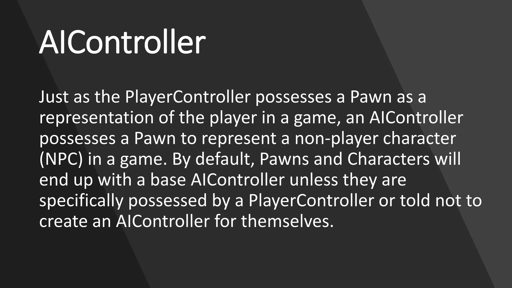 www.alter-native-media.com
AIController
Just as the PlayerController possesses a Pawn as a
representation of the player in a game, an AIController
possesses a Pawn to represent a non-player character
(NPC) in a game. By default, Pawns and Characters will
end up with a base AIController unless they are
specifically possessed by a PlayerController or told not to
create an AIController for themselves.
 