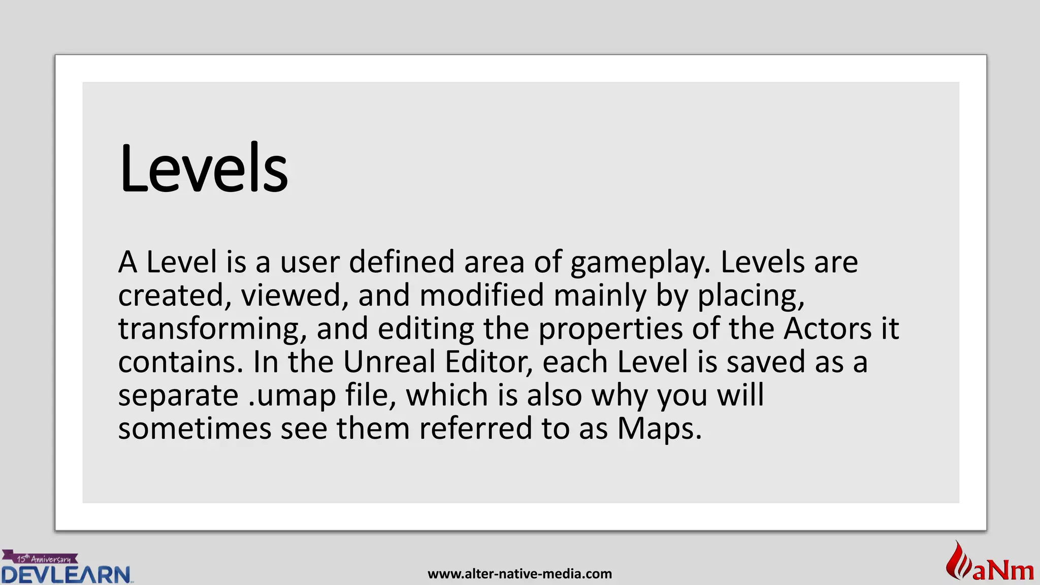 www.alter-native-media.com
Levels
A Level is a user defined area of gameplay. Levels are
created, viewed, and modified mainly by placing,
transforming, and editing the properties of the Actors it
contains. In the Unreal Editor, each Level is saved as a
separate .umap file, which is also why you will
sometimes see them referred to as Maps.
 