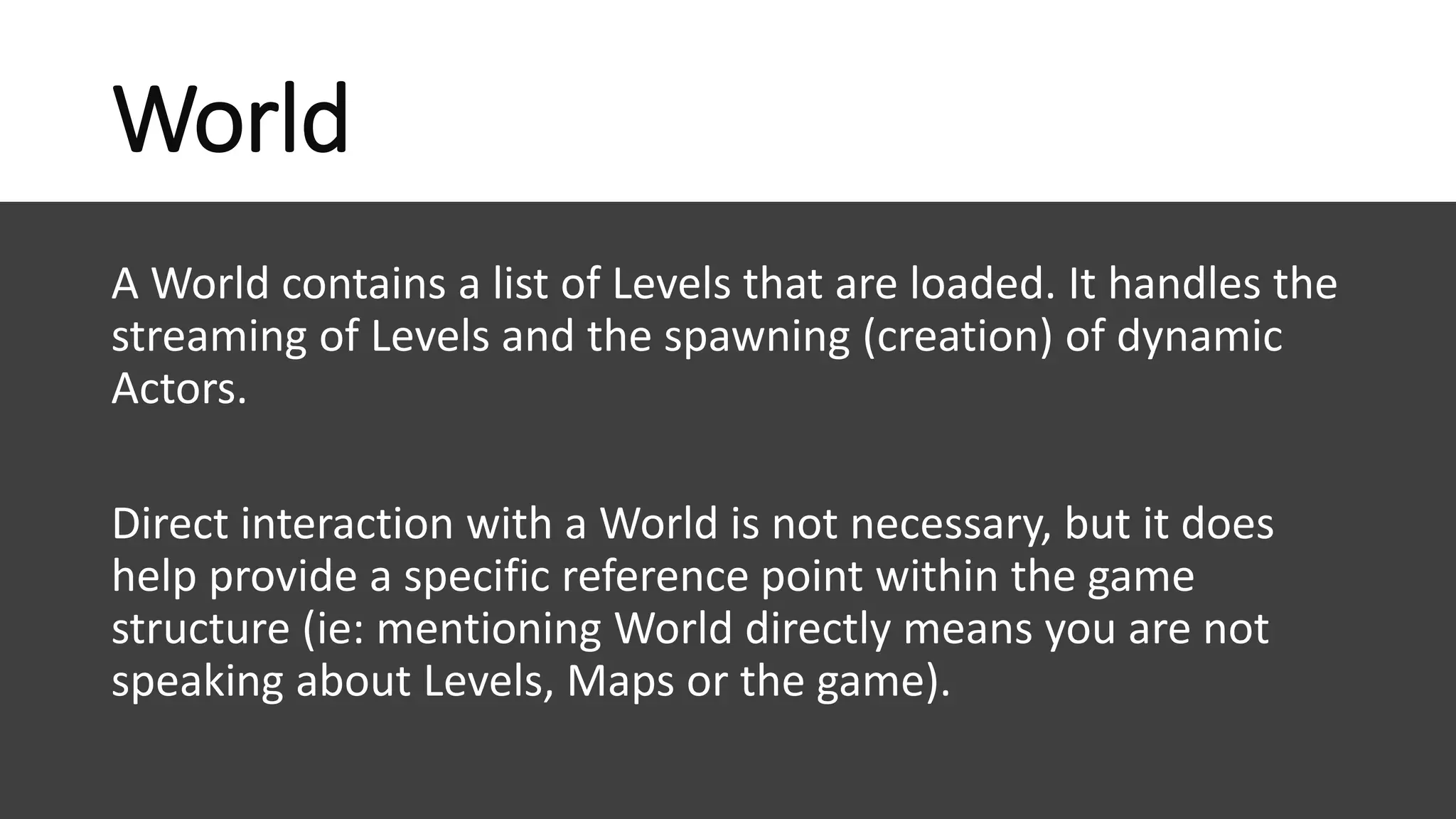 www.alter-native-media.com
World
A World contains a list of Levels that are loaded. It handles the
streaming of Levels and the spawning (creation) of dynamic
Actors.
Direct interaction with a World is not necessary, but it does
help provide a specific reference point within the game
structure (ie: mentioning World directly means you are not
speaking about Levels, Maps or the game).
 
