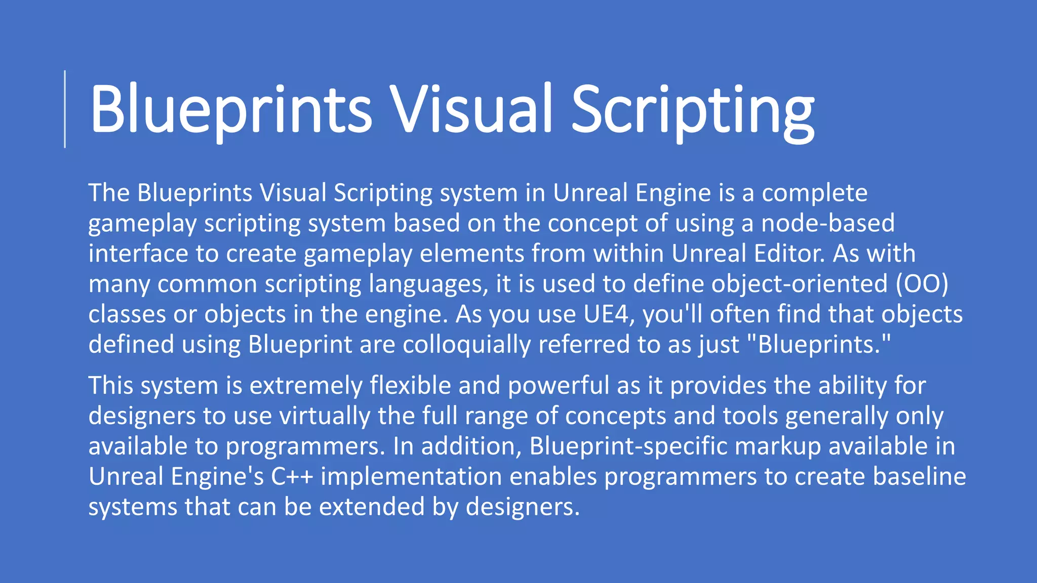 www.alter-native-media.com
Blueprints Visual Scripting
The Blueprints Visual Scripting system in Unreal Engine is a complete
gameplay scripting system based on the concept of using a node-based
interface to create gameplay elements from within Unreal Editor. As with
many common scripting languages, it is used to define object-oriented (OO)
classes or objects in the engine. As you use UE4, you'll often find that objects
defined using Blueprint are colloquially referred to as just "Blueprints."
This system is extremely flexible and powerful as it provides the ability for
designers to use virtually the full range of concepts and tools generally only
available to programmers. In addition, Blueprint-specific markup available in
Unreal Engine's C++ implementation enables programmers to create baseline
systems that can be extended by designers.
 