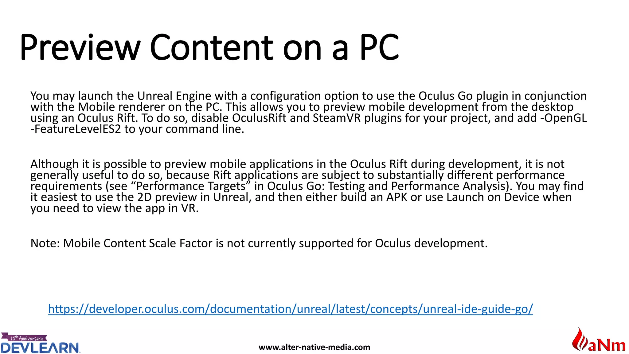 www.alter-native-media.com
Preview Content on a PC
https://developer.oculus.com/documentation/unreal/latest/concepts/unreal-ide-guide-go/
You may launch the Unreal Engine with a configuration option to use the Oculus Go plugin in conjunction
with the Mobile renderer on the PC. This allows you to preview mobile development from the desktop
using an Oculus Rift. To do so, disable OculusRift and SteamVR plugins for your project, and add -OpenGL
-FeatureLevelES2 to your command line.
Although it is possible to preview mobile applications in the Oculus Rift during development, it is not
generally useful to do so, because Rift applications are subject to substantially different performance
requirements (see “Performance Targets” in Oculus Go: Testing and Performance Analysis). You may find
it easiest to use the 2D preview in Unreal, and then either build an APK or use Launch on Device when
you need to view the app in VR.
Note: Mobile Content Scale Factor is not currently supported for Oculus development.
 