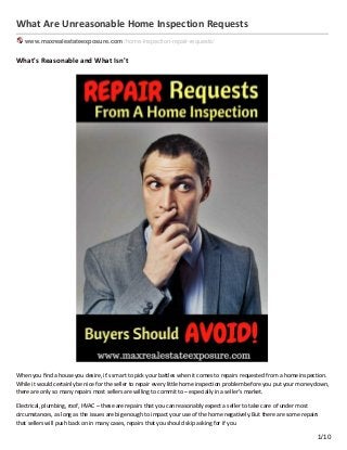 What Are Unreasonable Home Inspection Requests
www.maxrealestateexposure.com /home-inspection-repair-requests/
What's Reasonable and What Isn't
When you ﬁnd a house you desire, it's smart to pick your battles when it comes to repairs requested from a home inspection.
While it would certainly be nice for the seller to repair every little home inspection problem before you put your money down,
there are only so many repairs most sellers are willing to commit to – especially in a seller’s market.
Electrical, plumbing, roof, HVAC – these are repairs that you can reasonably expect a seller to take care of under most
circumstances, as long as the issues are big enough to impact your use of the home negatively. But there are some repairs
that sellers will push back on in many cases, repairs that you should skip asking for if you
1/10
 