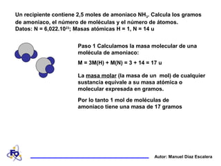 Un recipiente contiene 2,5 moles de amoniaco NH3. Calcula los gramos
de amoniaco, el número de moléculas y el número de átomos.
Datos: N = 6,022.1023
; Masas atómicas H = 1, N = 14 u
Autor: Manuel Díaz Escalera
Paso 1 Calculamos la masa molecular de una
molécula de amoniaco:
M = 3M(H) + M(N) = 3 + 14 = 17 u
La masa molar (la masa de un mol) de cualquier
sustancia equivale a su masa atómica o
molecular expresada en gramos.
Por lo tanto 1 mol de moléculas de
amoniaco tiene una masa de 17 gramos
 
