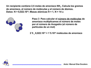 Un recipiente contiene 2,5 moles de amoniaco NH3. Calcula los gramos
de amoniaco, el número de moléculas y el número de átomos.
Datos: N = 6,022.1023
; Masas atómicas H = 1, N = 14 u
Autor: Manuel Díaz Escalera
Paso 3 Para calcular el número de moléculas de
amoniaco multiplicamos el número de moles
por el número de Avogadro (el número de
partículas de un mol)
2´5 x 6,022.1023
= 1´5.1024
moléculas de amoniaco
 