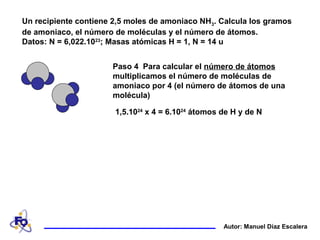 Un recipiente contiene 2,5 moles de amoniaco NH3. Calcula los gramos
de amoniaco, el número de moléculas y el número de átomos.
Datos: N = 6,022.1023
; Masas atómicas H = 1, N = 14 u
Autor: Manuel Díaz Escalera
Paso 4 Para calcular el número de átomos
multiplicamos el número de moléculas de
amoniaco por 4 (el número de átomos de una
molécula)
1,5.1024
x 4 = 6.1024
átomos de H y de N
 
