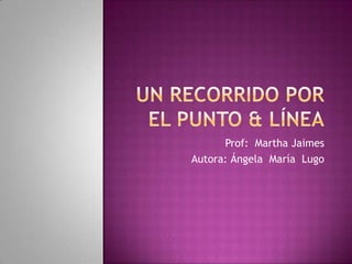 Un recorrido por el Punto & línea Prof:  Martha Jaimes Autora: Ángela  María  Lugo 