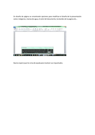 En diseño de página se encontrarán opciones para modificar el diseño de la presentación
como: márgenes, marcas de agua, el color del documento, los bordes de la pagina etc…
Bueno espero que les sirva de ayuda para resolver sus inquietudes.
 