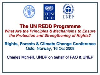 The UN REDD Programme What Are the Principles & Mechanisms to Ensure the Protection and Strengthening of Rights? Rights, Forests & Climate Change Conference Oslo, Norway, 1 6 Oct 2008 Charles McNeill, UNDP on behalf of FAO & UNEP 
