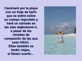 Caminaré por la playa con un traje de baño que se estira sobre un cuerpo regordete y haré un clavado en las olas dejándome ir, a pesar de las miradas de compasión de las que usan bikini.  Ellas también se harán viejas,  si tienen suerte...   