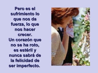 Pero es el sufrimiento lo que nos da fuerza, lo que nos hacer crecer. Un corazón que no se ha roto, es estéril y nunca sabrá de la felicidad de ser imperfecto.  