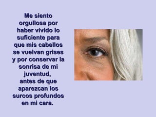 Me siento orgullosa por haber vivido lo suficiente para que mis cabellos se vuelvan grises y por conservar la sonrisa de mi juventud,  antes de que aparezcan los surcos profundos en mi cara.  
