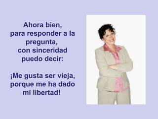 Ahora bien, para responder a la pregunta,  con sinceridad puedo decir: ¡Me gusta ser vieja, porque me ha dado mi libertad!   