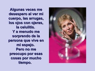 Algunas veces me desespero al ver mi cuerpo, las arrugas, los ojos con ojeras, la celulitis.  Y a menudo me sorprendo de la persona que vive en mi espejo.  Pero no me preocupo por esas cosas por mucho tiempo.  