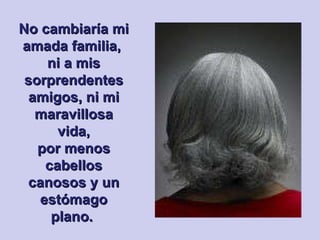 No cambiaría mi amada familia,  ni a mis sorprendentes amigos, ni mi maravillosa vida, por menos cabellos canosos y un estómago plano.   