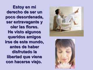 Estoy en mi derecho de ser un poco desordenada, ser extravagante y oler las flores. He visto algunos queridos amigos irse de este mundo, antes de haber disfrutado la libertad que viene con hacerse viejo.  