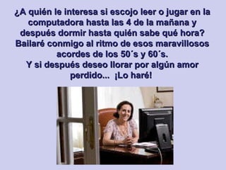 ¿A quién le interesa si escojo leer o jugar en la computadora hasta las 4 de la mañana y después dormir hasta quién sabe qué hora? Bailaré conmigo al ritmo de esos maravillosos acordes de los 50´s y 60´s. Y si después deseo llorar por algún amor perdido...  ¡Lo haré!   