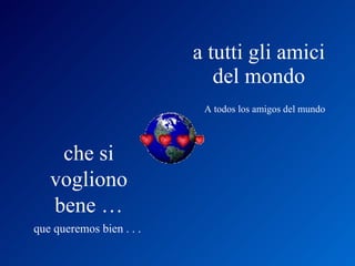 a tutti gli amici del mondo A todos los amigos del mundo che si vogliono bene … que queremos bien . . .  
