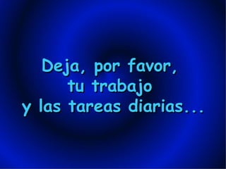 Deja, por favor,  tu trabajo  y las tareas diarias... 