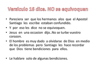 Versiculo 16 dice. NO se equivoquenPareciera  ser  que los hermanosalosque  el Apostol Santiago  les  escribeestabanconfundido.Y  poreso les  dice  no se equivoquen.Jesus  en  una occasion  dijo..No se turbevuestrocorazon.El hombre  esmuy dado  a olvidarse  de Dios  en medio de los problemaspero  Santiago  les  hacerecordarque  Dios  tienebendicionesparaellos.Le hablare  solo de algunasbendiciones.