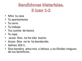 BendicionesMateriales.3 Juan 1-2Mira  tu casaTuapartamentoTucarroTutrabajoTuscuenta  de bancoTuropaacaso  Dios  no ha sidobuenoAcaso  Dios  no te  ha bendecido.Salmos 103-1.Dice bendice  alma mia  a Jehova  y no Olvidesninguno de susbeneficios.