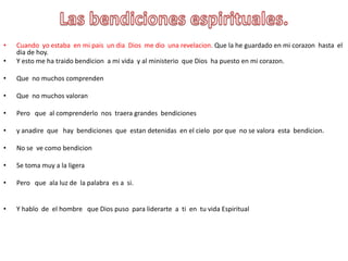 Las bendicionesespirituales.Cuandoyoestaba  en mi pais  un dia  Dios  me diounarevelacion.Que la he guardado en mi corazonhasta  el dia de hoy.Y esto me ha traidobendicion  a mi vida  y al ministerioque Dios  ha puesto en mi corazon.Que  no muchoscomprendenQue  no muchosvaloranPeroque  al comprenderlonostraeragrandesbendicionesy anadireque   hay  bendicionesqueestandetenidas  en el cieloporque  no se valoraestabendicion. No se  vecomobendicionSe tomamuy a la ligeraPeroque  ala luz de  la palabraes a  si.Y hablo  de  el hombre   que Dios pusoparaliderarte  a  ti  en  tuvidaEspiritual