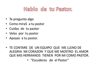Hablo  de  tu Pastor.Te preguntoalgoComo miraS  a tu pastorCuidas  de  tu pastorVelasportu pastorApoyas  a tu pastor.TE CONTARE  DE  UN EQUIPO  QUE  ME LLENO DE ALEGRIA  MI CORAZON  Y QUE ME MOSTRO  EL AMOR  QUE MIS HERMANOS  TIENEN  POR MI COMO PASTOR.“Escuderos   de  el Pastor”