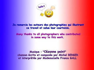 Je remercie les auteurs des photographies qui illustrentJe remercie les auteurs des photographies qui illustrent
ce travail et salue leur courtoisie.ce travail et salue leur courtoisie.
Many thanks to all photographers who contributedMany thanks to all photographers who contributed
in some way to this work.in some way to this work.
Musique : "Musique : "Cézanne peintCézanne peint""
chanson écrite et composée par Michel BERGERchanson écrite et composée par Michel BERGER
et interprétée par Mademoiselle France GALLet interprétée par Mademoiselle France GALL 
 