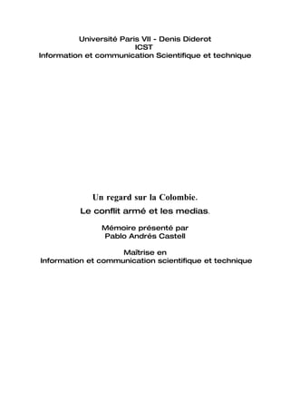 Université Paris VII - Denis Diderot
                         ICST
Information et communication Scientifique et technique




             Un regard sur la Colombie.
          Le conflit armé et les medias.

               Mémoire présenté par
               Pablo Andrés Castell

                    Maîtrise en
Information et communication scientifique et technique
 