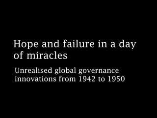 Hope and failure in a day
of miracles
Unrealised global governance
innovations from 1942 to 1950
 