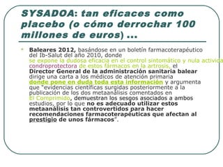 SYSADOA: tan eficaces como
placebo (o cómo derrochar 100
millones de euros) ...
 Baleares 2012, basándose en un boletín farmacoterapéutico
del Ib-Salut del año 2010, donde
se expone la dudosa eficacia en el control sintomático y nula activida
condroprotectora de estos fármacos en la artrosis, el
Director General de la administración sanitaria balear
dirige una carta a los médicos de atención primaria
donde pone en duda toda esta información y argumenta
que “evidencias científicas surgidas posteriormente a la
publicación de los dos metaanálisis comentados en
El Comprimido, demuestran los sesgos asociados a ambos
estudios, por lo que no es adecuado utilizar estos
metaanálisis tan controvertidos para hacer
recomendaciones farmacoterapéuticas que afectan al
prestigio de unos fármacos”.
 