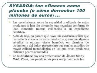 SYSADOA: tan eficaces como
placebo (o cómo derrochar 100
millones de euros) ...
 Las conclusiones sobre la seguridad y eficacia de estos
productos se han ido tornando más negativas conforme se
iban sumando nuevas evidencias a su expediente
científico.
 A día de hoy, no parece que haya una evidencia sólida que
respalde la eficacia de estos productos y, aunque algunos
estudios le otorgan cierto beneficio en términos de
tratamiento del dolor, parece claro que son los estudios de
mayor calidad metodológica en los que estos productos
obtienen peores resultados
 En slideshare hay una presentación de Álvaro Díaz y
Pablo Pérez, que puede servir para arrojar aún más luz
 