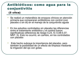 Antibióticos: como agua para la
conjuntivitis
(3 clics)
 Se realizó un metanálisis de ensayos clínicos en atención
primaria que compararan antibióticos con control (con
placebo o sin él) en el manejo de la conjuntivitis aguda
 En los estudios controlados sin placebo las diferencias
entre el tratamiento antibiótico y el control fueron
significativas (diferencia de riesgo 0,23, IC 0,08-0,37;
NNT: 5). Esto no ocurrió, en cambio, en los controlados
con placebo
 Este hecho subraya la importancia del placebo, pero
también la posibilidad de un efecto de limpieza mediante
la irrigación del ojo con gotas.
 