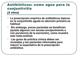 Antibióticos: como agua para la
conjuntivitis
(3 clics)
 La prescripción empírica de antibióticos tópicos
en la conjuntivitis aguda en atención primaria es
habitual
 Sin embargo, pocos pacientes se benefician
(quizás algunos con escasa enrojecimiento o
con purulencia de la secreción), como muestra
este meta-análisis
 Las guías de práctica clínica deben ser
revisadas y los pacientes informados para
reducir la expectativa de la prescripción
antibiótica
 