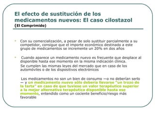 El efecto de sustitución de los
medicamentos nuevos: El caso cilostazol
(El Comprimido)
 Con su comercialización, a pesar de solo sustituir parcialmente a su
competidor, consigue que el importe económico destinado a este
grupo de medicamentos se incremente un 20% en dos años
 Cuando aparece un medicamento nuevo es frecuente que desplace al
disponible hasta ese momento en la misma indicación clínica.
Se cumplen las mismas leyes del mercado que en caso de los
automóviles o de los dispositivos electrónicos
Los medicamentos no son un bien de consumo —o no deberían serlo
— y un medicamento nuevo sólo debería llevarse “un trozo de
la tarta” en caso de que tuviese un valor terapéutico superior
a la mejor alternativa terapéutica disponible hasta ese
momento, entendido como un cociente beneficio/riesgo más
favorable
 