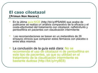 El caso cilostazol
(Primun Non Nocere)
 En la última guía NICE (http://bit.ly/tPSA6M) que acaba de
publicarse se realiza un análisis comparativo de la eficacia y el
coste-efectividad del tratamiento con cilostazol, naftidrofurilo y
pentoxifilina en pacientes con claudicación intermitente
 Las recomendaciones se basan en un metanálisis de 26
ensayos clínicos que comparan estos fármacos con placebo o
entre ellos mismos
 La conclusión de la guía está clara: No se
recomienda el uso de cilostazol ni de pentoxifilina en
este tipo de pacientes, ya que su utilidad en el
tratamiento de la claudicación intermitente es
bastante dudosa (http://bit.ly/rry8E8)
 