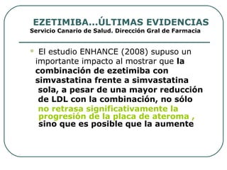 EZETIMIBA...ÚLTIMAS EVIDENCIAS
Servicio Canario de Salud. Dirección Gral de Farmacia
 El estudio ENHANCE (2008) supuso un
importante impacto al mostrar que la
combinación de ezetimiba con
simvastatina frente a simvastatina
sola, a pesar de una mayor reducción
de LDL con la combinación, no sólo
no retrasa significativamente la
progresión de la placa de ateroma ,
sino que es posible que la aumente
 
