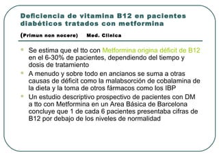 Deﬁciencia de vitamina B12 en pacientes
diabéticos tratados con metformina
(Primun non nocere) Med. Clinica
 Se estima que el tto con Metformina origina déficit de B12
en el 6-30% de pacientes, dependiendo del tiempo y
dosis de tratamiento
 A menudo y sobre todo en ancianos se suma a otras
causas de déficit como la malabsorción de cobalamina de
la dieta y la toma de otros fármacos como los IBP
 Un estudio descriptivo prospectivo de pacientes con DM
a tto con Metformina en un Area Básica de Barcelona
concluye que 1 de cada 6 pacientes presentaba cifras de
B12 por debajo de los niveles de normalidad
 